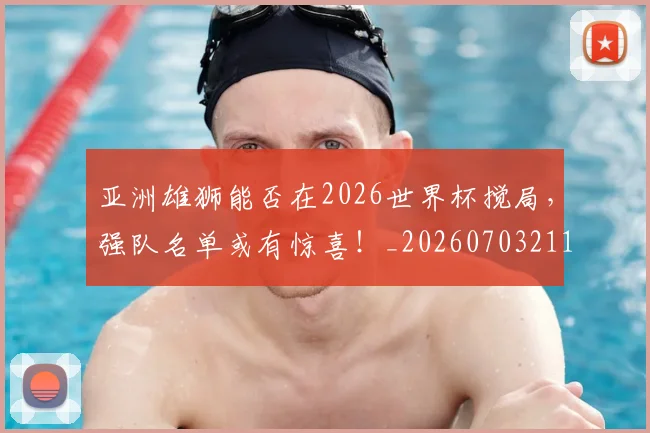 亚洲雄狮能否在2026世界杯搅局，强队名单或有惊喜！_20260703211608_20260717235922
