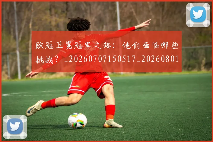 欧冠卫冕冠军之路：他们面临哪些挑战？_20260707150517_20260801162247