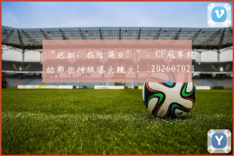 “这狙，我给满分！”，CF冠军杯的那些神级爆头镜头！_20260702172817