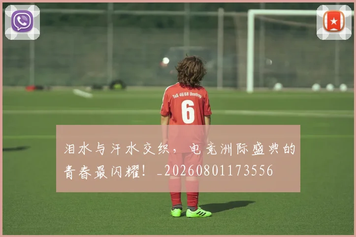 泪水与汗水交织，电竞洲际盛典的青春最闪耀！_20260801173556