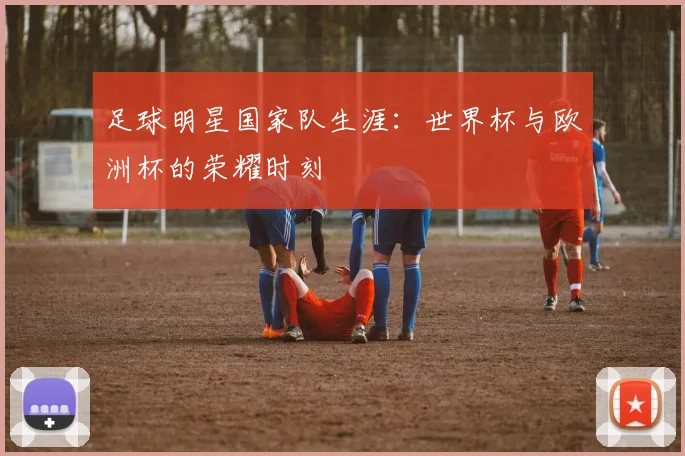 足球明星国家队生涯：世界杯与欧洲杯的荣耀时刻