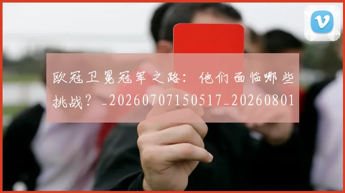 欧冠卫冕冠军之路：他们面临哪些挑战？_20260707150517_20260801162247