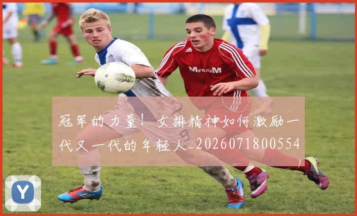 冠军的力量!女排精神如何激励一代又一代的年轻人_20260718005548