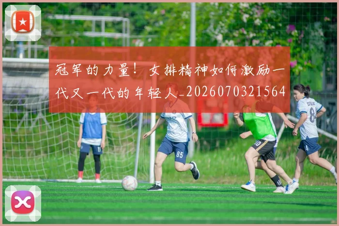 冠军的力量!女排精神如何激励一代又一代的年轻人_20260703215645